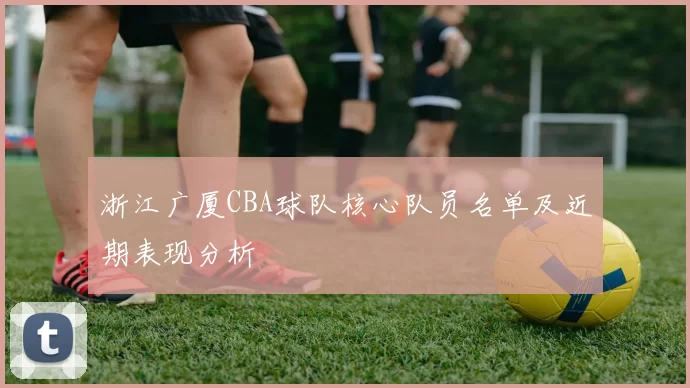 浙江广厦CBA球队核心队员名单及近期表现分析