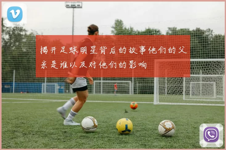 揭开足球明星背后的故事他们的父亲是谁以及对他们的影响