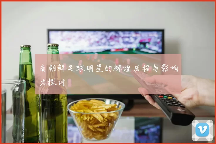 南朝鲜足球明星的辉煌历程与影响力探讨