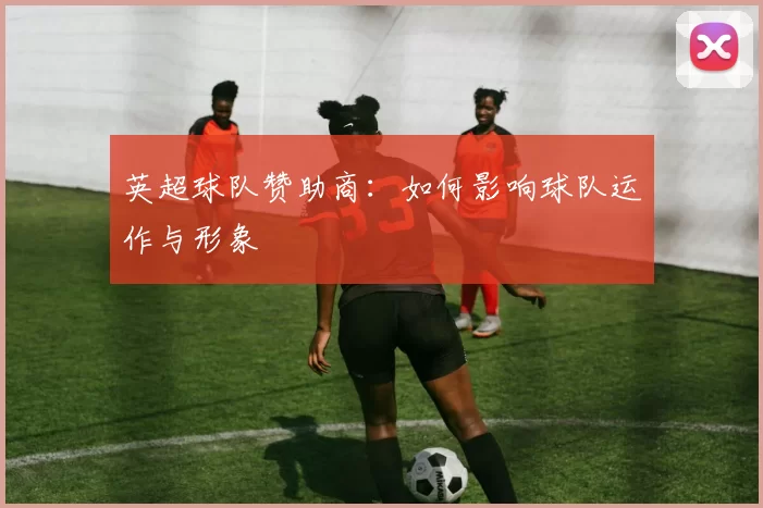 英超球队赞助商：如何影响球队运作与形象