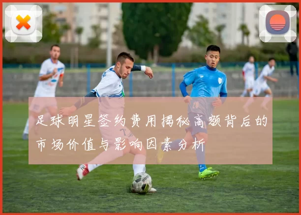 足球明星签约费用揭秘高额背后的市场价值与影响因素分析