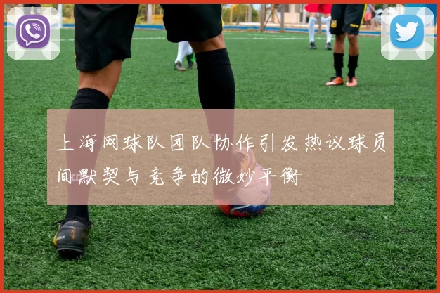 上海网球队团队协作引发热议球员间默契与竞争的微妙平衡