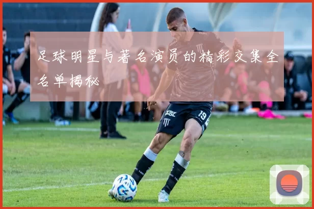 足球明星与著名演员的精彩交集全名单揭秘