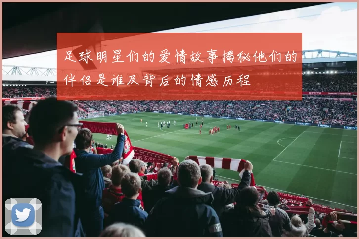 足球明星们的爱情故事揭秘他们的伴侣是谁及背后的情感历程