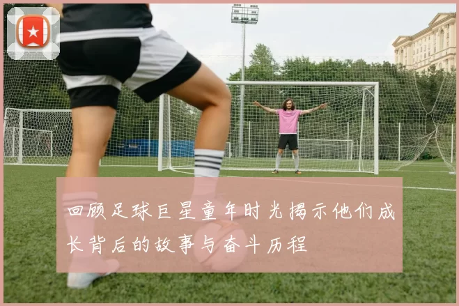回顾足球巨星童年时光揭示他们成长背后的故事与奋斗历程