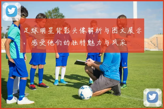 足球明星背影头像解析与图文展示,感受他们的独特魅力与风采