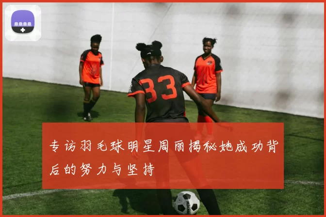 专访羽毛球明星周丽揭秘她成功背后的努力与坚持