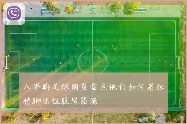 八字脚足球明星盘点他们如何用独特脚法征服绿茵场