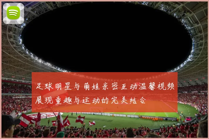 足球明星与萌娃亲密互动温馨视频展现童趣与运动的完美结合