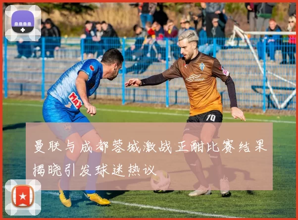 曼联与成都蓉城激战正酣比赛结果揭晓引发球迷热议