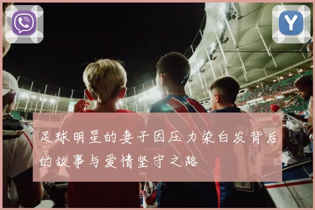 足球明星的妻子因压力染白发背后的故事与爱情坚守之路