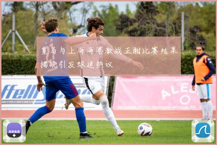 皇马与上海海港激战正酣比赛结果揭晓引发球迷热议