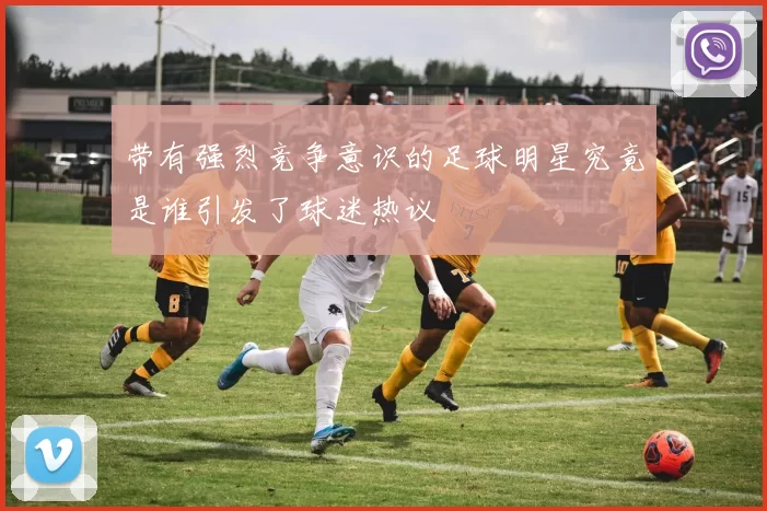 带有强烈竞争意识的足球明星究竟是谁引发了球迷热议