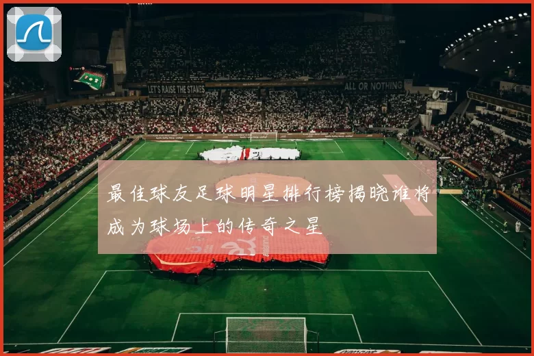 最佳球友足球明星排行榜揭晓谁将成为球场上的传奇之星