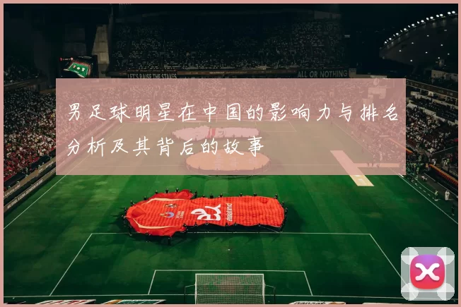 男足球明星在中国的影响力与排名分析及其背后的故事