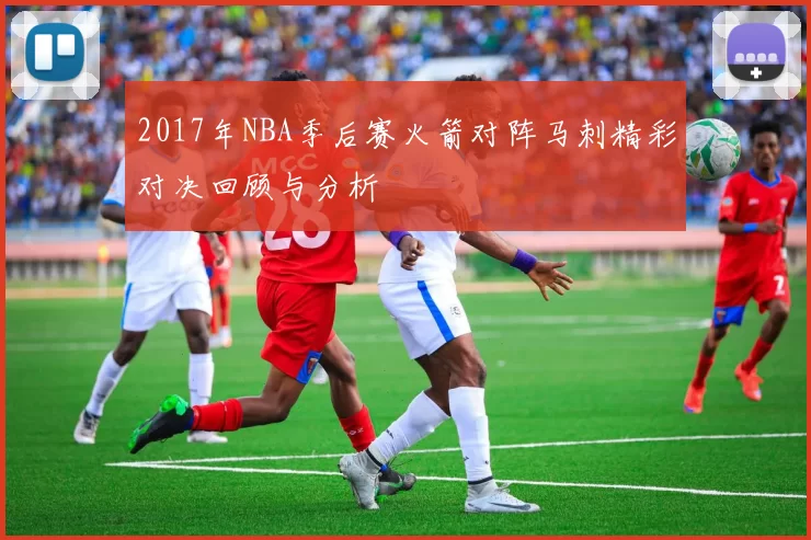 2017年NBA季后赛火箭对阵马刺精彩对决回顾与分析