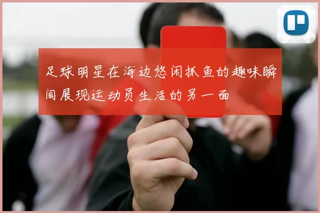 足球明星在海边悠闲抓鱼的趣味瞬间展现运动员生活的另一面