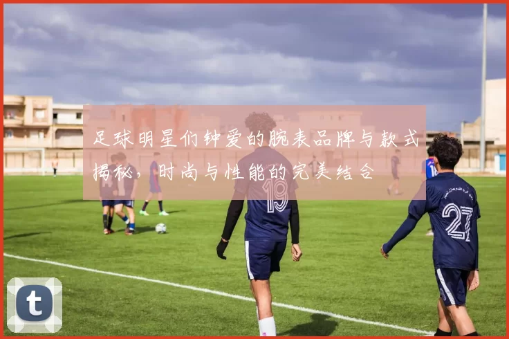 足球明星们钟爱的腕表品牌与款式揭秘，时尚与性能的完美结合