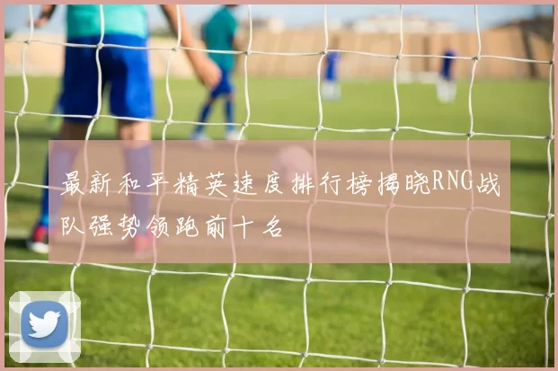 最新和平精英速度排行榜揭晓RNG战队强势领跑前十名