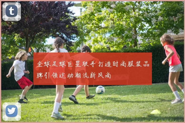 全球足球巨星联手打造时尚服装品牌引领运动潮流新风尚