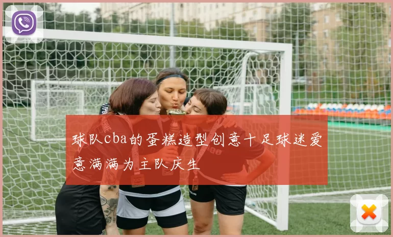 球队cba的蛋糕造型创意十足球迷爱意满满为主队庆生