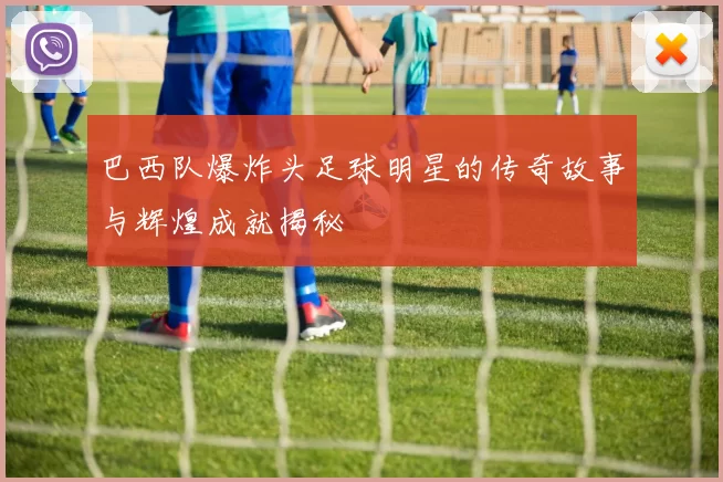 巴西队爆炸头足球明星的传奇故事与辉煌成就揭秘