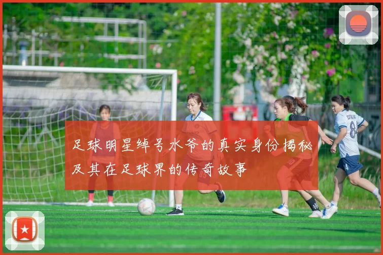 足球明星绰号水爷的真实身份揭秘及其在足球界的传奇故事