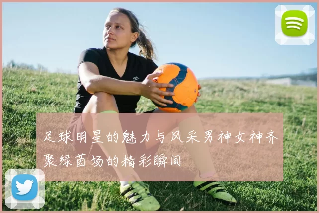 足球明星的魅力与风采男神女神齐聚绿茵场的精彩瞬间