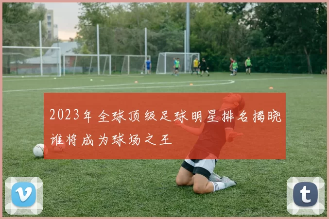 2023年全球顶级足球明星排名揭晓谁将成为球场之王
