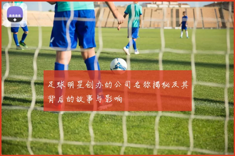 足球明星创办的公司名称揭秘及其背后的故事与影响