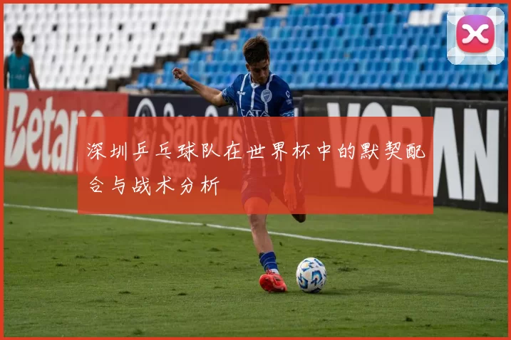 深圳乒乓球队在世界杯中的默契配合与战术分析