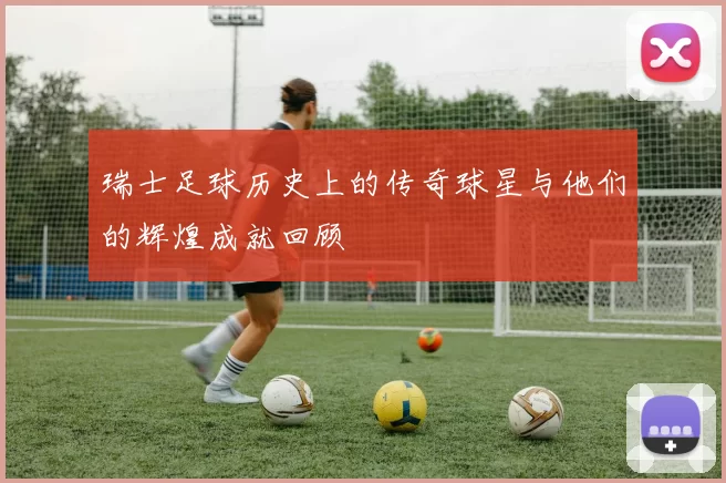 瑞士足球历史上的传奇球星与他们的辉煌成就回顾