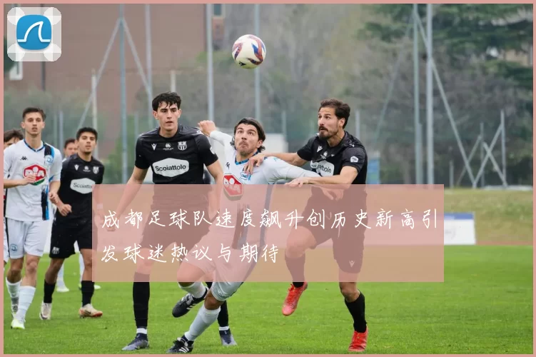 成都足球队速度飙升创历史新高引发球迷热议与期待