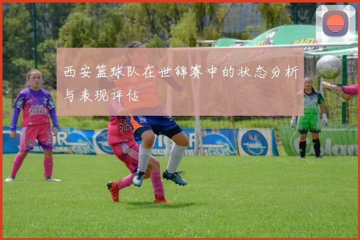 西安篮球队在世锦赛中的状态分析与表现评估