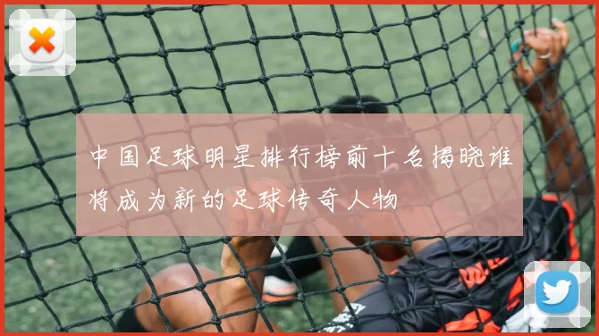 中国足球明星排行榜前十名揭晓谁将成为新的足球传奇人物