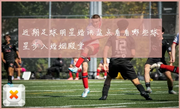 近期足球明星婚讯盘点看看哪些球星步入婚姻殿堂