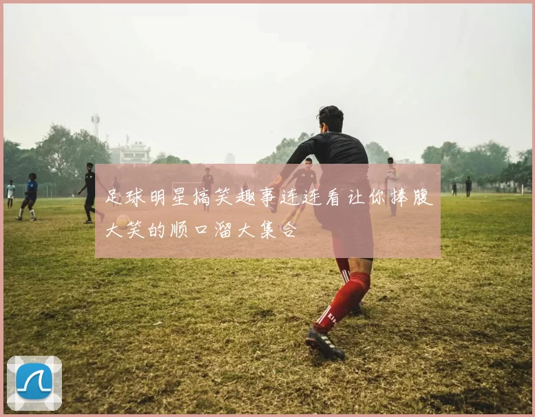 足球明星搞笑趣事连连看让你捧腹大笑的顺口溜大集合