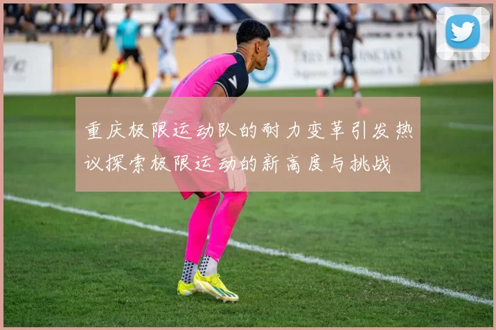 重庆极限运动队的耐力变革引发热议探索极限运动的新高度与挑战