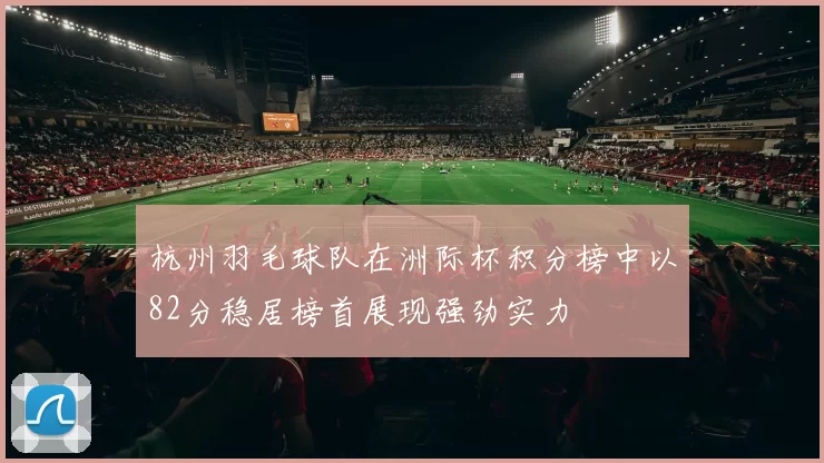 杭州羽毛球队在洲际杯积分榜中以82分稳居榜首展现强劲实力