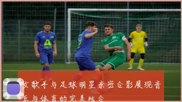 女歌手与足球明星亲密合影展现音乐与体育的完美结合