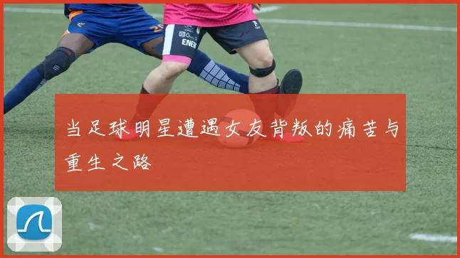 当足球明星遭遇女友背叛的痛苦与重生之路