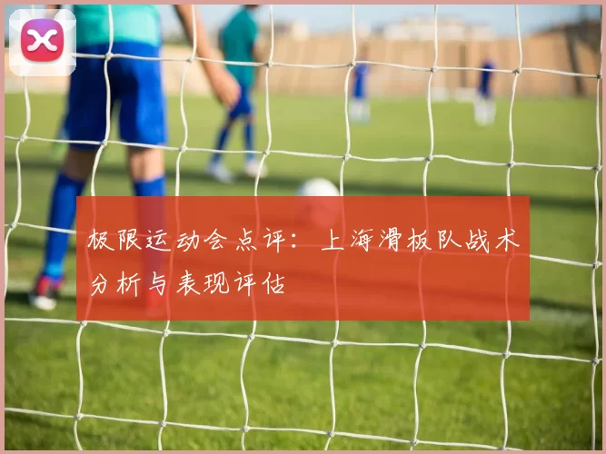 极限运动会点评：上海滑板队战术分析与表现评估
