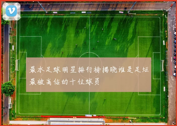 最水足球明星排行榜揭晓谁是足坛最被高估的十位球员