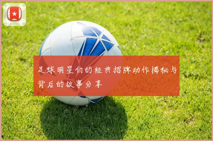 足球明星们的经典招牌动作揭秘与背后的故事分享
