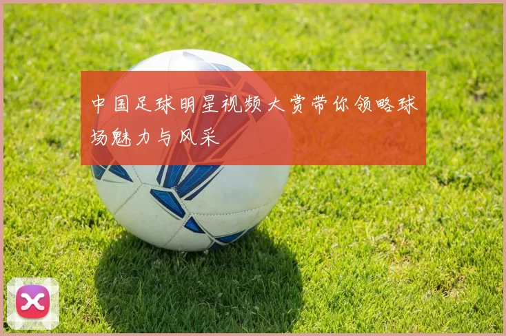 中国足球明星视频大赏带你领略球场魅力与风采