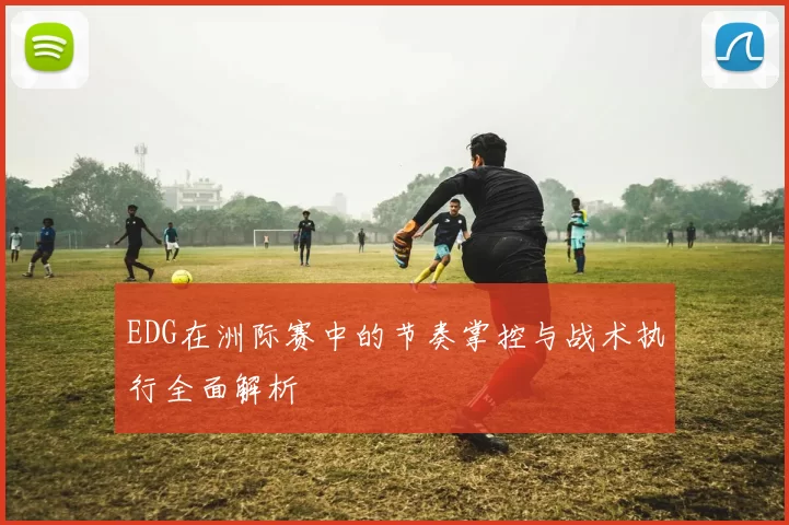 EDG在洲际赛中的节奏掌控与战术执行全面解析