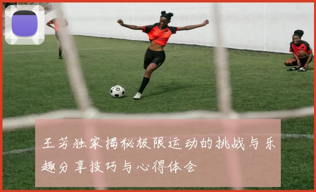 王芳独家揭秘极限运动的挑战与乐趣分享技巧与心得体会