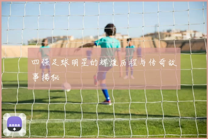 四强足球明星的辉煌历程与传奇故事揭秘