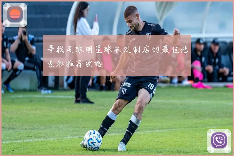 寻找足球明星球衣定制店的最佳地点和推荐攻略