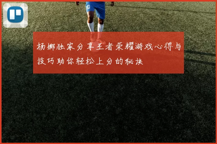 杨娜独家分享王者荣耀游戏心得与技巧助你轻松上分的秘诀
